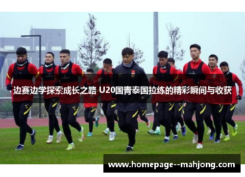 边赛边学探索成长之路 U20国青泰国拉练的精彩瞬间与收获