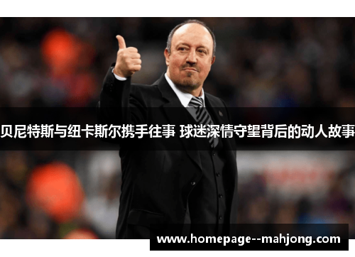 贝尼特斯与纽卡斯尔携手往事 球迷深情守望背后的动人故事