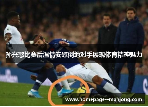 孙兴慜比赛后温情安慰倒地对手展现体育精神魅力