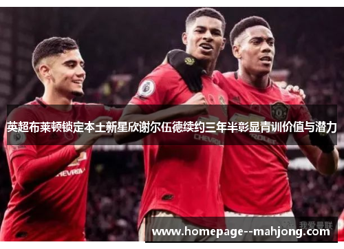 英超布莱顿锁定本土新星欣谢尔伍德续约三年半彰显青训价值与潜力