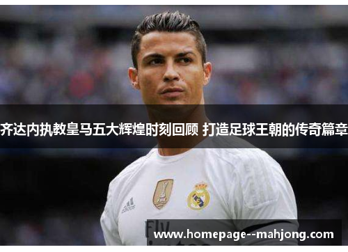 齐达内执教皇马五大辉煌时刻回顾 打造足球王朝的传奇篇章